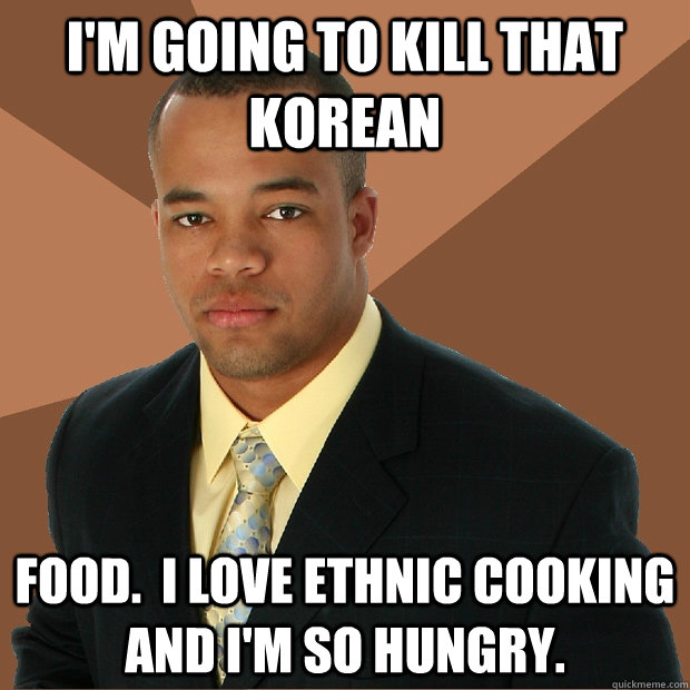 I'm going to kill that korean food.  I love ethnic cooking and I'm so hungry.  Successful Black Man