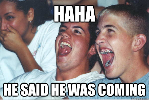 haha he said he was coming  Immature High Schoolers