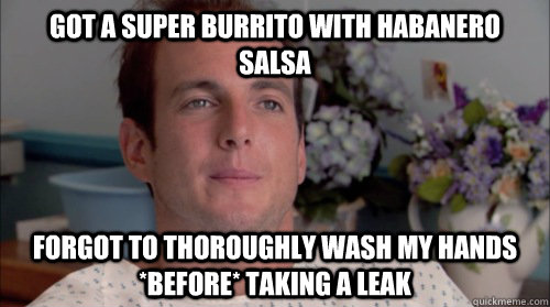 Got a Super Burrito with habanero salsa Forgot to thoroughly wash my hands *before* taking a leak - Got a Super Burrito with habanero salsa Forgot to thoroughly wash my hands *before* taking a leak  Ive Made a Huge Mistake