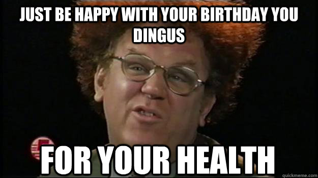 Just be happy with your birthday you dingus for your health  
