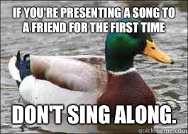 If you're presenting a song to a friend for the first time Don't sing along.  Good Advice Duck