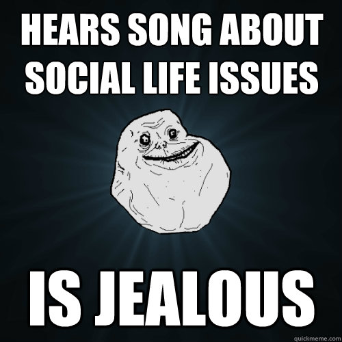 Hears song about social life issues is jealous  Forever Alone