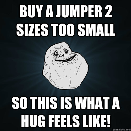 Buy a jumper 2 sizes too small so this is what a hug feels like!  Forever Alone