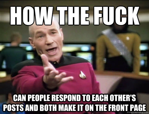 how the fuck can people respond to each other's posts and both make it on the front page  Annoyed Picard HD