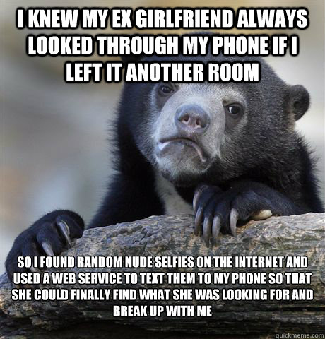 i knew my ex girlfriend always looked through my phone if i left it another room so i found random nude selfies on the internet and used a web service to text them to my phone so that she could finally find what she was looking for and break up with me

 - i knew my ex girlfriend always looked through my phone if i left it another room so i found random nude selfies on the internet and used a web service to text them to my phone so that she could finally find what she was looking for and break up with me

  Confession Bear