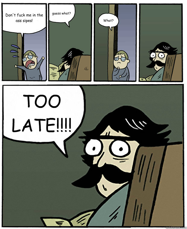 Don't fuck me in the ass sipes! guess what? What? TOO LATE!!!!  Stare Dad