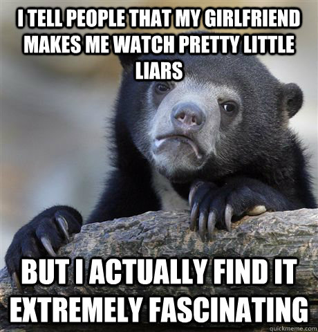 i tell people that my girlfriend makes me watch pretty little liars but i actually find it extremely fascinating  Confession Bear