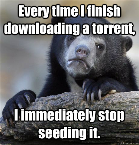 Every time I finish downloading a torrent, I immediately stop seeding it.  Confession Bear