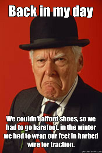 Back in my day We couldn't afford shoes, so we had to go barefoot. in the winter we had to wrap our feet in barbed wire for traction.
   Pissed old guy