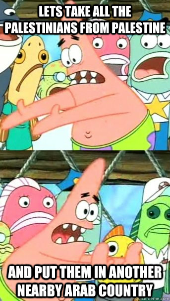 lets take all the palestinians from palestine and put them in another nearby arab country  Push it somewhere else Patrick