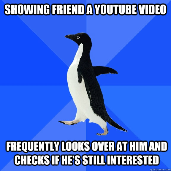 Showing friend a youtube video Frequently looks over at him and checks if he's still interested  Socially Awkward Penguin