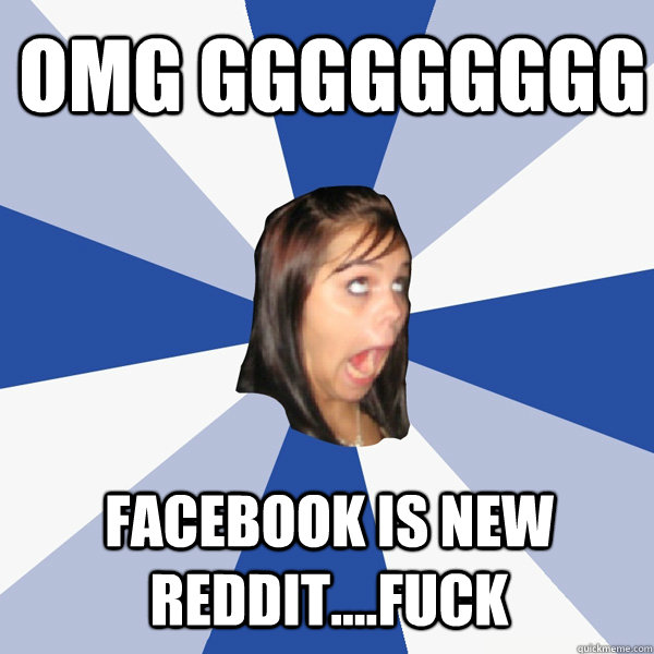 OMG GGGGGGGGG FACEBOOK IS NEW REDDIT....FUCK  Annoying Facebook Girl