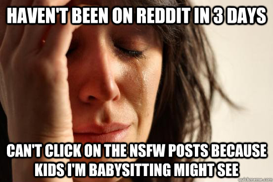 Haven't been on reddit in 3 days Can't click on the nsfw posts because kids I'm babysitting might see  First World Problems