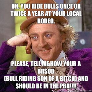 Oh, You ride bulls once or twice a year at your local rodeo.  Please, tell me how your a BRSOB 
(bull riding son of a bitch) and should be in the PBR!!!! - Oh, You ride bulls once or twice a year at your local rodeo.  Please, tell me how your a BRSOB 
(bull riding son of a bitch) and should be in the PBR!!!!  Psychotic Willy Wonka