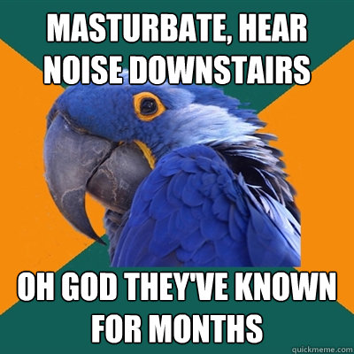 Masturbate, hear noise downstairs oh god they've known for months  Paranoid Parrot