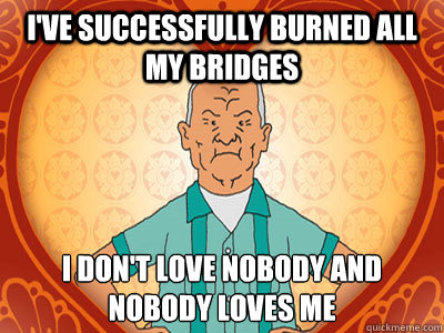 I've successfully burned all my bridges  i don't love﻿ nobody and nobody loves me  Cotton Hill