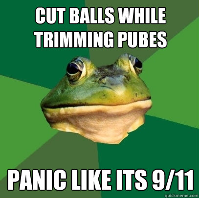 Cut balls while trimming pubes panic like its 9/11  Foul Bachelor Frog