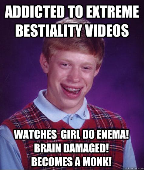 addicted to extreme bestiality videos watches  girl do enema! Brain damaged!                                becomes a monk!  Bad Luck Brian