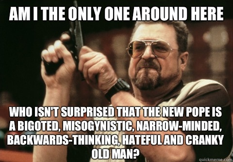 Am I the only one around here Who isn't surprised that the new pope is a bigoted, misogynistic, narrow-minded, backwards-thinking, hateful and cranky old man? - Am I the only one around here Who isn't surprised that the new pope is a bigoted, misogynistic, narrow-minded, backwards-thinking, hateful and cranky old man?  Am I the only one