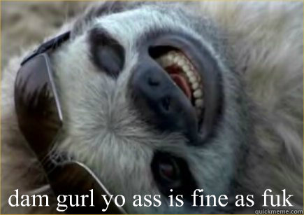  dam gurl yo ass is fine as fuk  Sloth