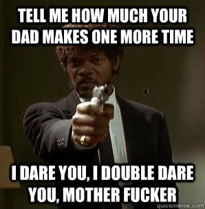 Tell me how much your Dad makes one more time I dare you, I double dare you, mother fucker  Samuel L Pulp Fiction