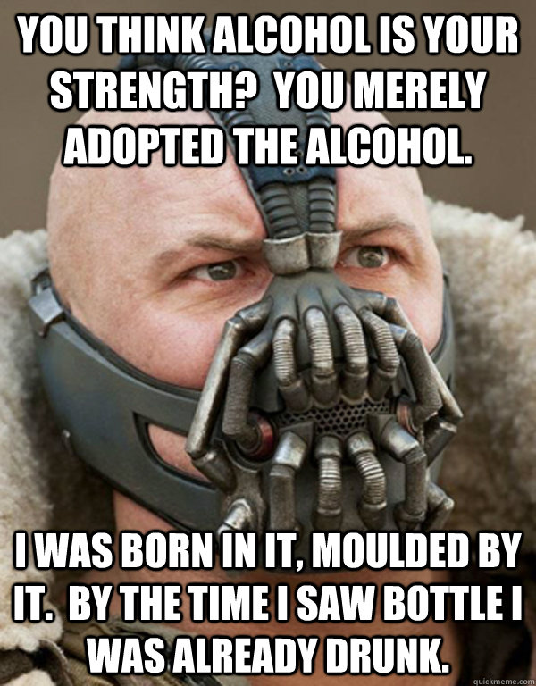 You think alcohol is your strength?  You merely adopted the alcohol. I was born in it, moulded by it.  By the time I saw bottle I was already drunk.  Bane