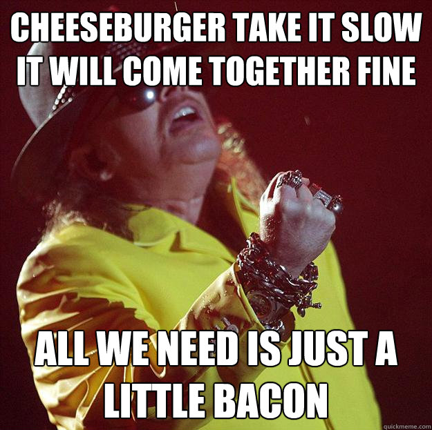 Cheeseburger take it slow
It will come together fine all we need is just a little bacon - Cheeseburger take it slow
It will come together fine all we need is just a little bacon  Fat Axl