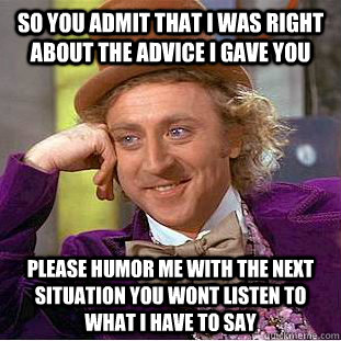 So you admit that i was right about the advice i gave you Please humor me with the next situation you wont listen to what i have to say  Condescending Wonka