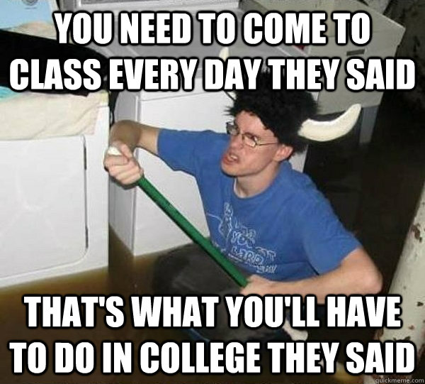 you need to come to class every day they said that's what you'll have to do in college they said  They said