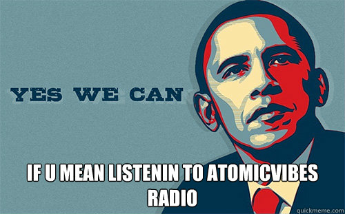  if u mean listenin to atomicvibes radio  Scumbag Obama