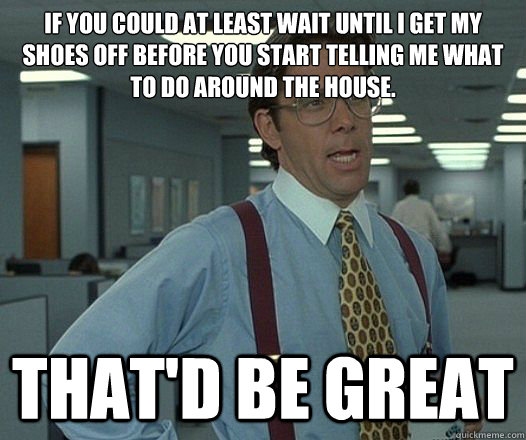 If you could at least wait until I get my shoes off before you start telling me what to do around the house. That'd be great  Lumbergh