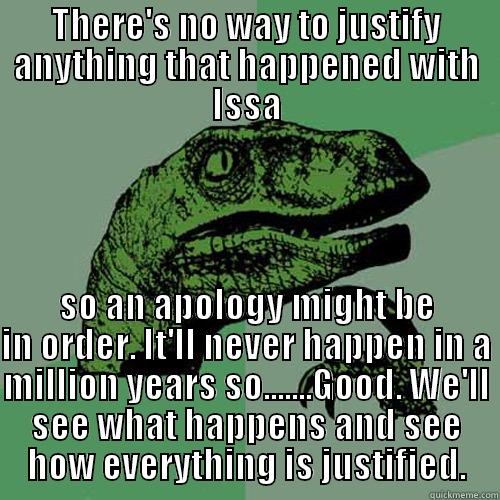 THERE'S NO WAY TO JUSTIFY ANYTHING THAT HAPPENED WITH ISSA SO AN APOLOGY MIGHT BE IN ORDER. IT'LL NEVER HAPPEN IN A MILLION YEARS SO.......GOOD. WE'LL SEE WHAT HAPPENS AND SEE HOW EVERYTHING IS JUSTIFIED. Philosoraptor
