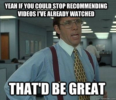 Yeah if you could stop recommending videos I've already watched That'd be great  Bill Lumbergh