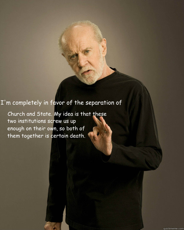 I'm completely in favor of the separation of 
 
  Church and State. My idea is that these two institutions screw us up enough on their own, so both of them together is certain death. - I'm completely in favor of the separation of 
 
  Church and State. My idea is that these two institutions screw us up enough on their own, so both of them together is certain death.  George Carlin Fuck Hope