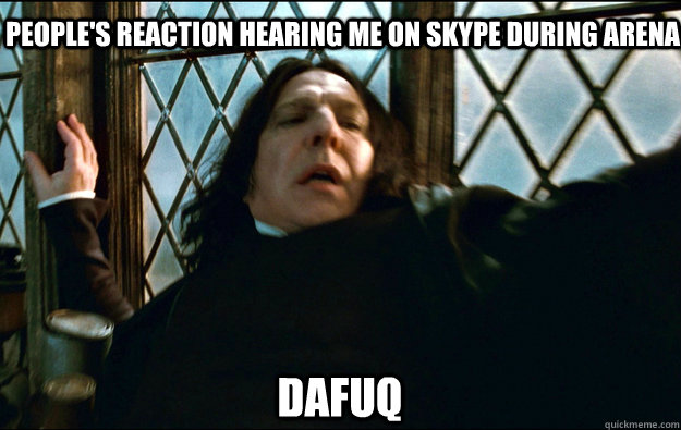   dafuq People's reaction hearing me on skype during arena Dafuq  Snape Dafuq