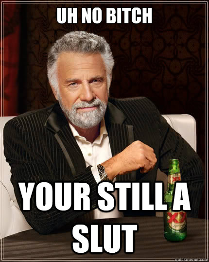uh no bitch your still a slut  The Most Interesting Man In The World