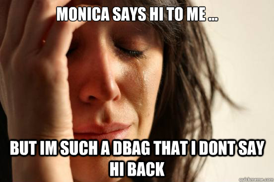 Monica says hi to me ... but im such a dbag that i dont say hi back  First World Problems