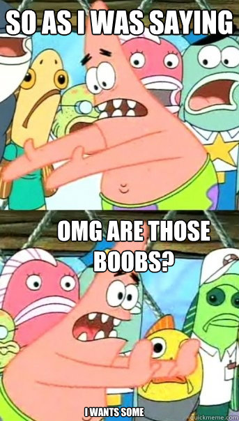 so as i was saying omg are those boobs? I wants some  Push it somewhere else Patrick