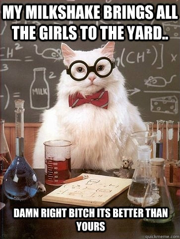 My milkshake brings all the girls to the yard.. DAMN RIGHT BITCH ITS BETTER THAN YOURS - My milkshake brings all the girls to the yard.. DAMN RIGHT BITCH ITS BETTER THAN YOURS  Chemistry Cat