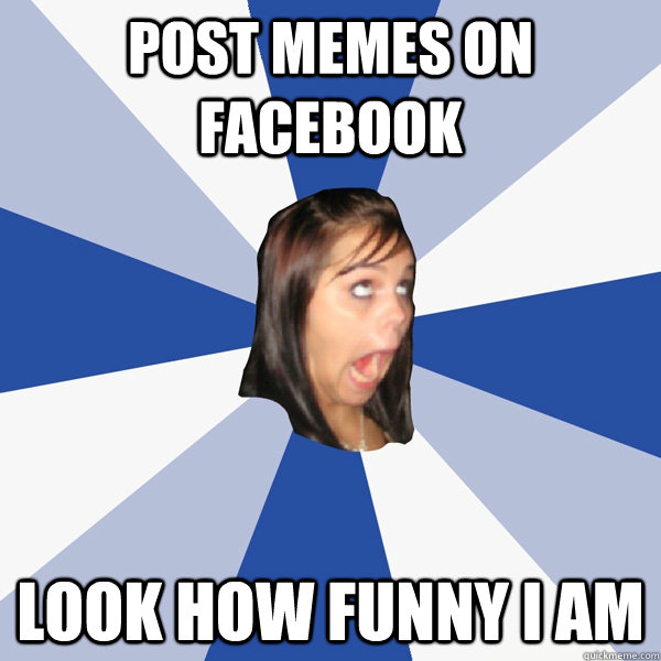 Post memes on facebook look how funny I am  Annoying Facebook Girl