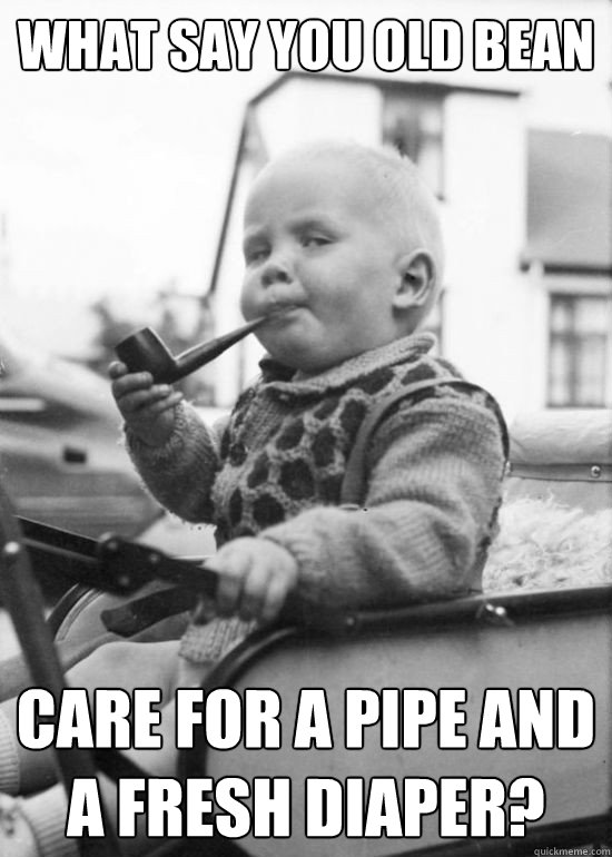 what say you old bean care for a pipe and a fresh diaper?  