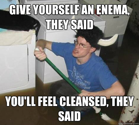 Give yourself an enema, they said You'll feel cleansed, they said - Give yourself an enema, they said You'll feel cleansed, they said  They said
