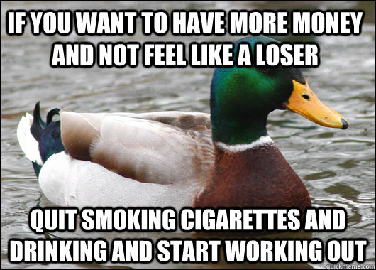 If you want to have more money and not feel like a loser  Quit smoking cigarettes and drinking and start working out  Actual Advice Mallard