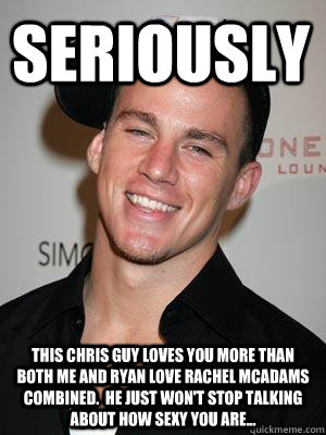 Seriously This Chris guy loves you more than both me and Ryan love Rachel McAdams combined.  He just won't stop talking about how sexy you are... - Seriously This Chris guy loves you more than both me and Ryan love Rachel McAdams combined.  He just won't stop talking about how sexy you are...  Scumbag Channing Tatum