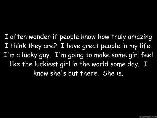 I often wonder if people know how truly amazing I think they are?  I have great people in my life.  I'm a lucky guy.  I'm going to make some girl feel like the luckiest girl in the world some day.  I know she's out there.  She is. - I often wonder if people know how truly amazing I think they are?  I have great people in my life.  I'm a lucky guy.  I'm going to make some girl feel like the luckiest girl in the world some day.  I know she's out there.  She is.  Black Background