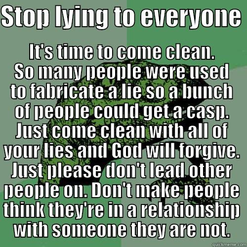STOP LYING TO EVERYONE  IT'S TIME TO COME CLEAN. SO MANY PEOPLE WERE USED TO FABRICATE A LIE SO A BUNCH OF PEOPLE COULD GET A CASP. JUST COME CLEAN WITH ALL OF YOUR LIES AND GOD WILL FORGIVE. JUST PLEASE DON'T LEAD OTHER PEOPLE ON. DON'T MAKE PEOPLE THINK THEY'RE IN A RELATIONSH Philosoraptor