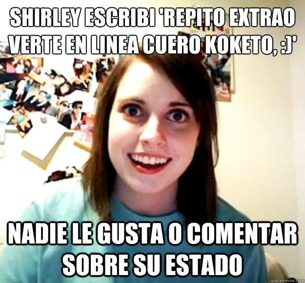 shirley escribió 'REPITO EXTRAÑO VERTE EN LINEA CUERO KOKETO, :)' nadie le gusta o comentar sobre su estado  Overly Attached Girlfriend