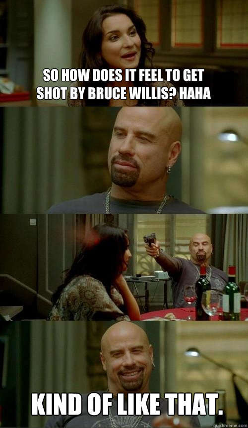 so how does it feel to get shot by bruce willis? haha kind of like that.  Skinhead John