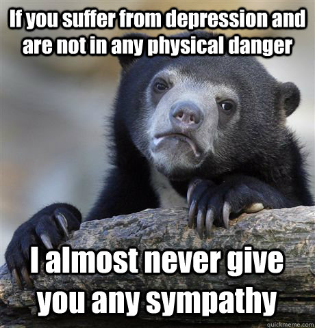 If you suffer from depression and are not in any physical danger I almost never give you any sympathy  Confession Bear