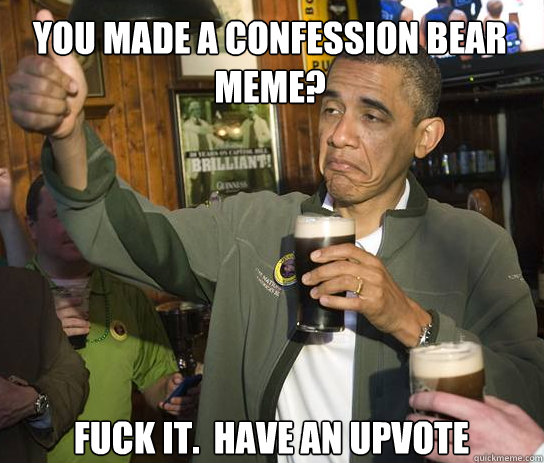 You made a confession bear meme? Fuck it.  Have an upvote  Upvoting Obama